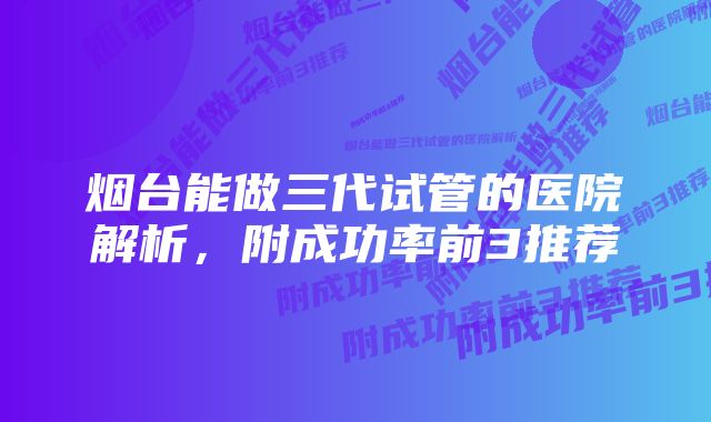 烟台能做三代试管的医院解析，附成功率前3推荐