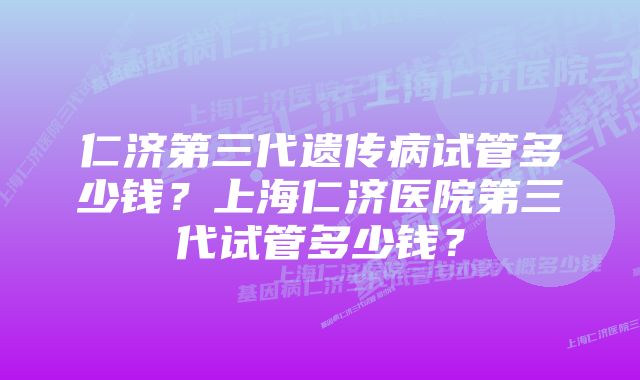 仁济第三代遗传病试管多少钱？上海仁济医院第三代试管多少钱？