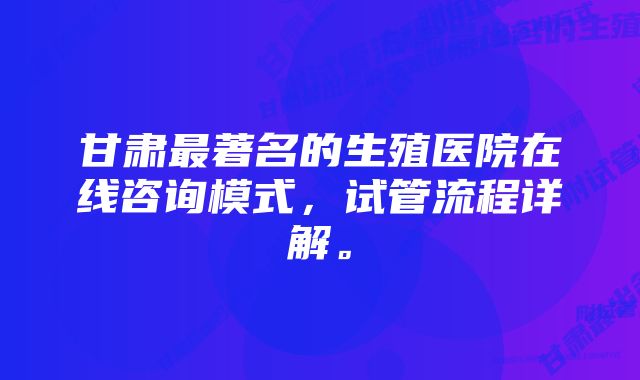 甘肃最著名的生殖医院在线咨询模式，试管流程详解。