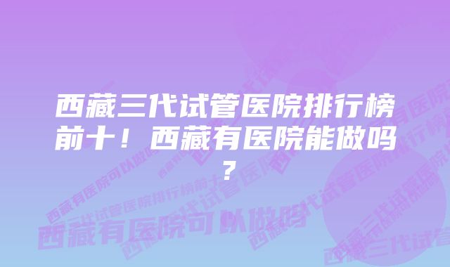 西藏三代试管医院排行榜前十！西藏有医院能做吗？