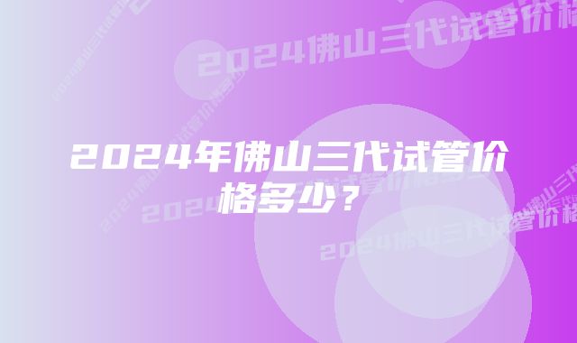 2024年佛山三代试管价格多少？