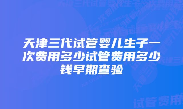 天津三代试管婴儿生子一次费用多少试管费用多少钱早期查验