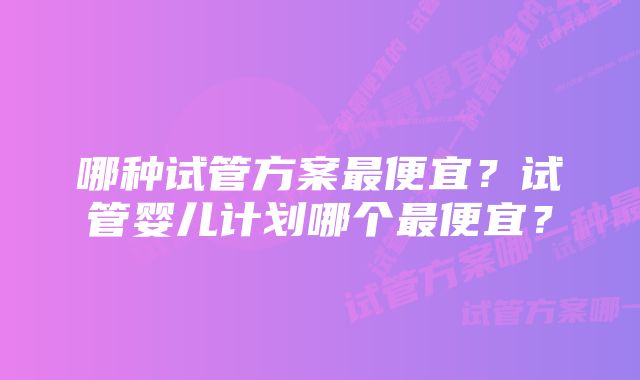 哪种试管方案最便宜？试管婴儿计划哪个最便宜？