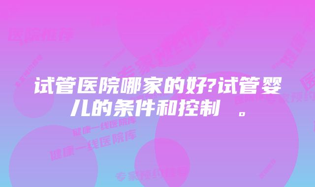 试管医院哪家的好?试管婴儿的条件和控制 。