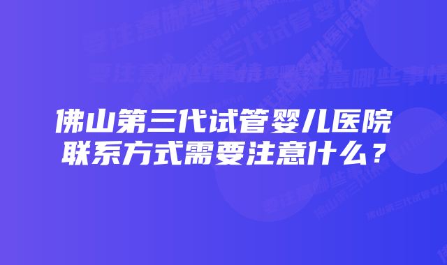 佛山第三代试管婴儿医院联系方式需要注意什么？