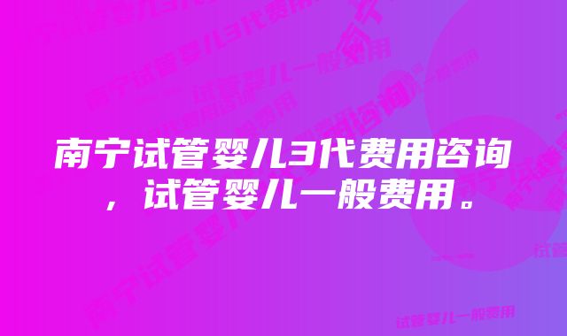 南宁试管婴儿3代费用咨询，试管婴儿一般费用。