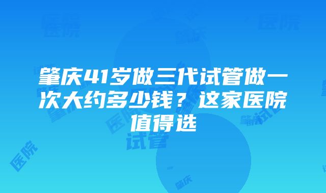 肇庆41岁做三代试管做一次大约多少钱？这家医院值得选