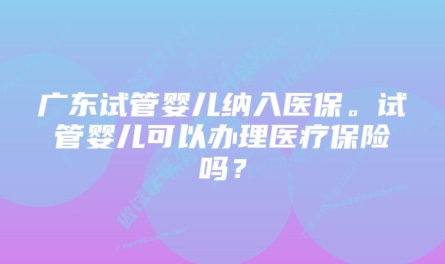 广东试管婴儿纳入医保。试管婴儿可以办理医疗保险吗？