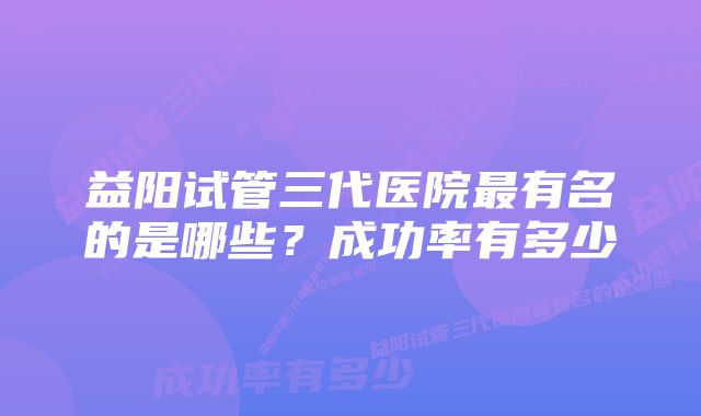 益阳试管三代医院最有名的是哪些？成功率有多少