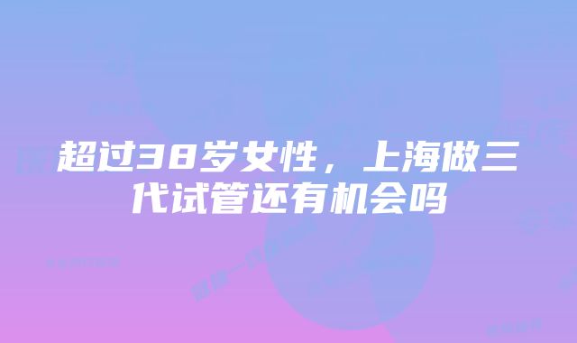 超过38岁女性，上海做三代试管还有机会吗