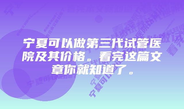 宁夏可以做第三代试管医院及其价格。看完这篇文章你就知道了。