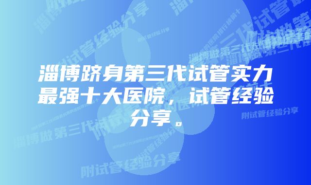 淄博跻身第三代试管实力最强十大医院，试管经验分享。