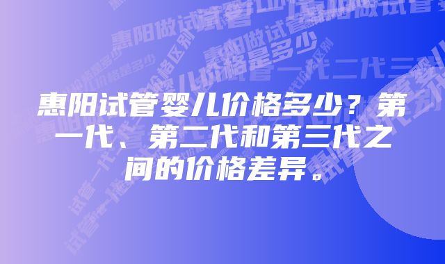 惠阳试管婴儿价格多少？第一代、第二代和第三代之间的价格差异。