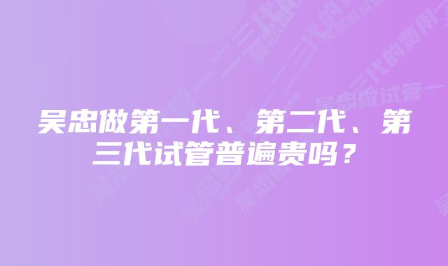 吴忠做第一代、第二代、第三代试管普遍贵吗？