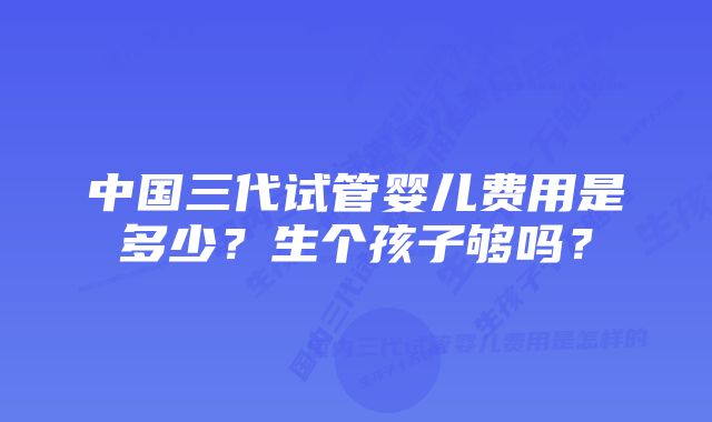 中国三代试管婴儿费用是多少？生个孩子够吗？