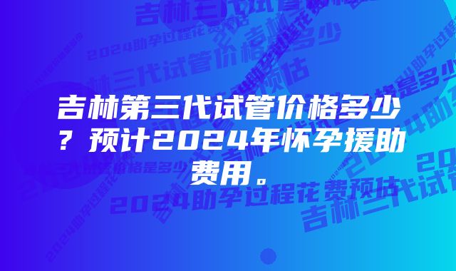 吉林第三代试管价格多少？预计2024年怀孕援助费用。