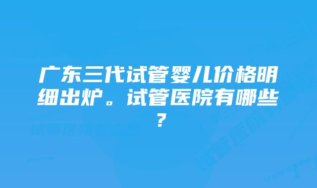 广东三代试管婴儿价格明细出炉。试管医院有哪些？