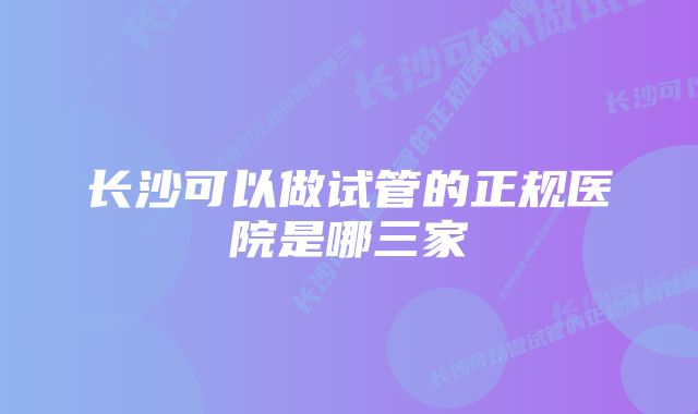 长沙可以做试管的正规医院是哪三家