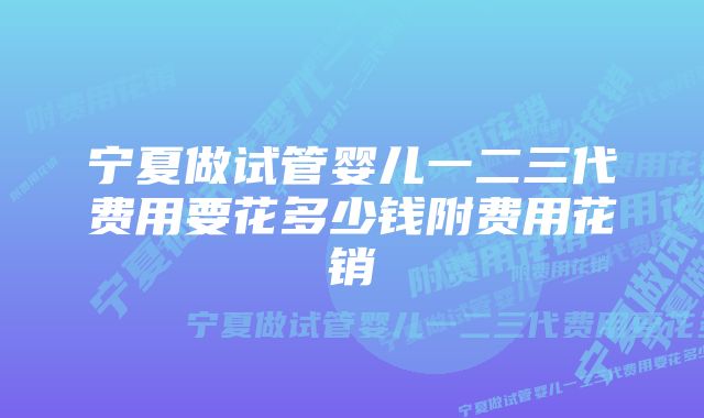 宁夏做试管婴儿一二三代费用要花多少钱附费用花销