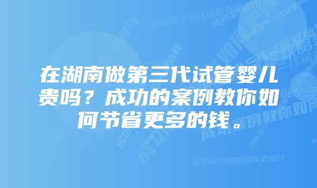 在湖南做第三代试管婴儿贵吗？成功的案例教你如何节省更多的钱。