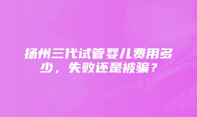 扬州三代试管婴儿费用多少，失败还是被骗？