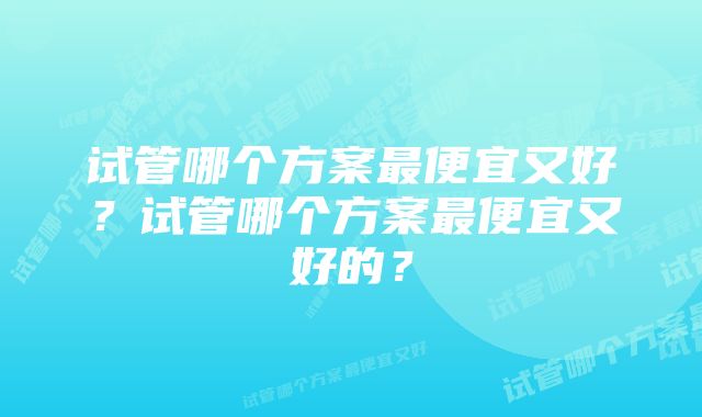 试管哪个方案最便宜又好？试管哪个方案最便宜又好的？