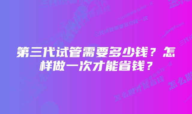 第三代试管需要多少钱？怎样做一次才能省钱？