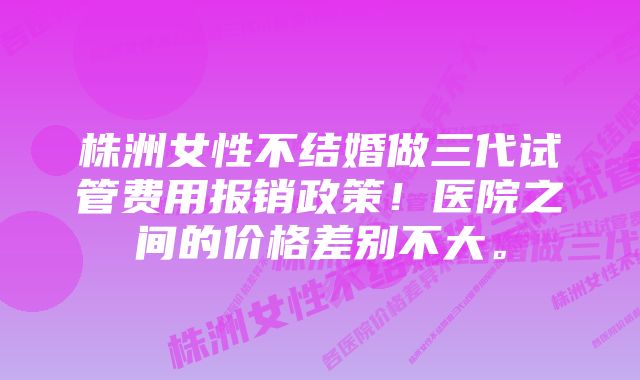 株洲女性不结婚做三代试管费用报销政策！医院之间的价格差别不大。