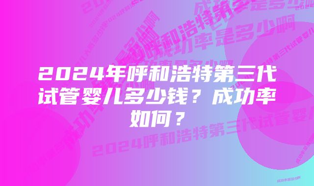 2024年呼和浩特第三代试管婴儿多少钱？成功率如何？