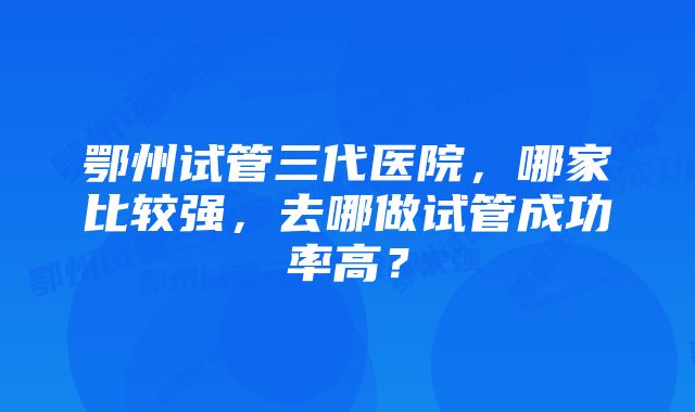 鄂州试管三代医院，哪家比较强，去哪做试管成功率高？