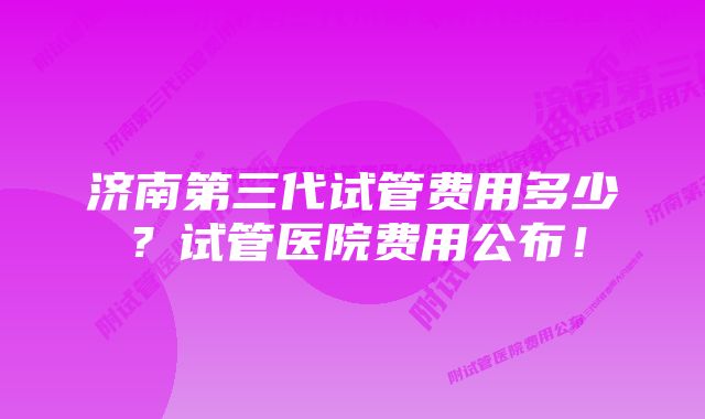 济南第三代试管费用多少？试管医院费用公布！