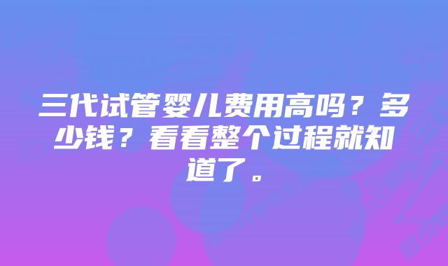 三代试管婴儿费用高吗？多少钱？看看整个过程就知道了。