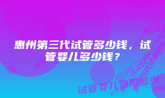 惠州第三代试管多少钱，试管婴儿多少钱？