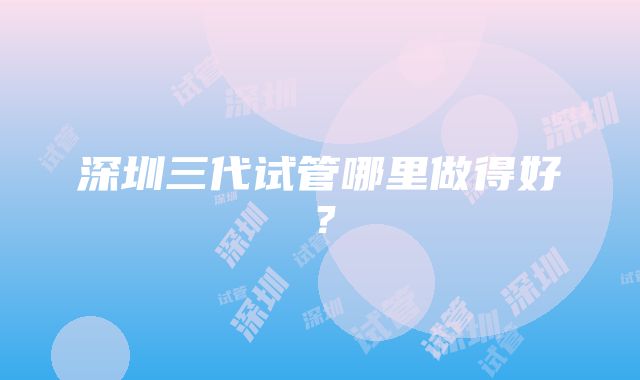 深圳三代试管哪里做得好？