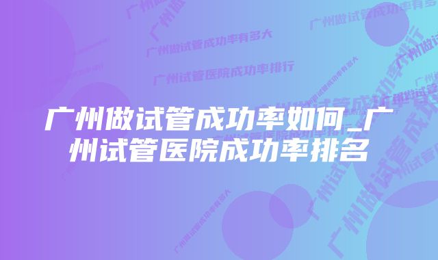 广州做试管成功率如何_广州试管医院成功率排名