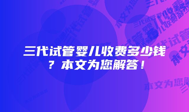 三代试管婴儿收费多少钱？本文为您解答！