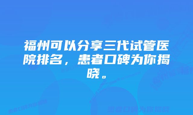 福州可以分享三代试管医院排名，患者口碑为你揭晓。