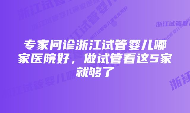 专家问诊浙江试管婴儿哪家医院好，做试管看这5家就够了