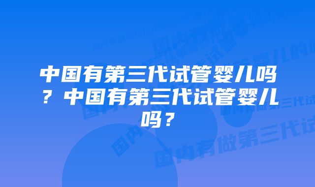 中国有第三代试管婴儿吗？中国有第三代试管婴儿吗？