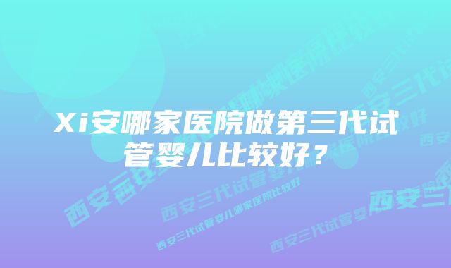 Xi安哪家医院做第三代试管婴儿比较好？