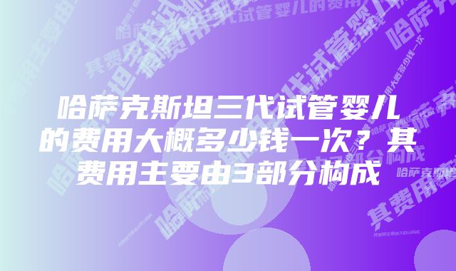 哈萨克斯坦三代试管婴儿的费用大概多少钱一次？其费用主要由3部分构成