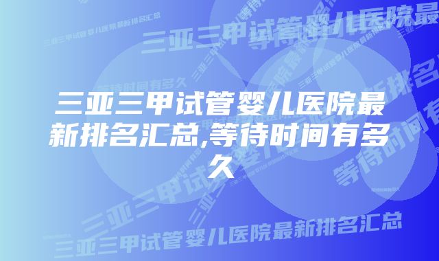 三亚三甲试管婴儿医院最新排名汇总,等待时间有多久