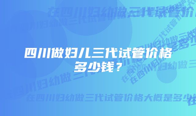 四川做妇儿三代试管价格多少钱？