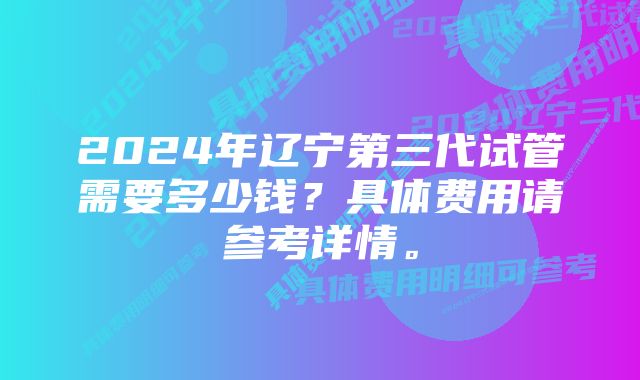 2024年辽宁第三代试管需要多少钱？具体费用请参考详情。