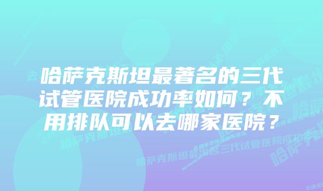 哈萨克斯坦最著名的三代试管医院成功率如何？不用排队可以去哪家医院？