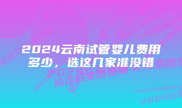 2024云南试管婴儿费用多少，选这几家准没错