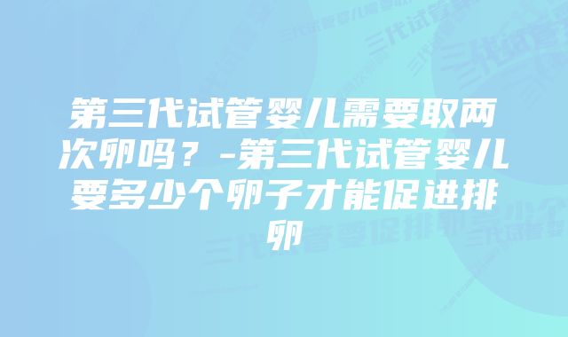 第三代试管婴儿需要取两次卵吗？-第三代试管婴儿要多少个卵子才能促进排卵