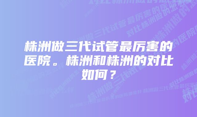 株洲做三代试管最厉害的医院。株洲和株洲的对比如何？