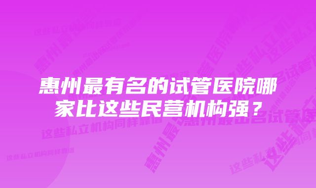 惠州最有名的试管医院哪家比这些民营机构强？