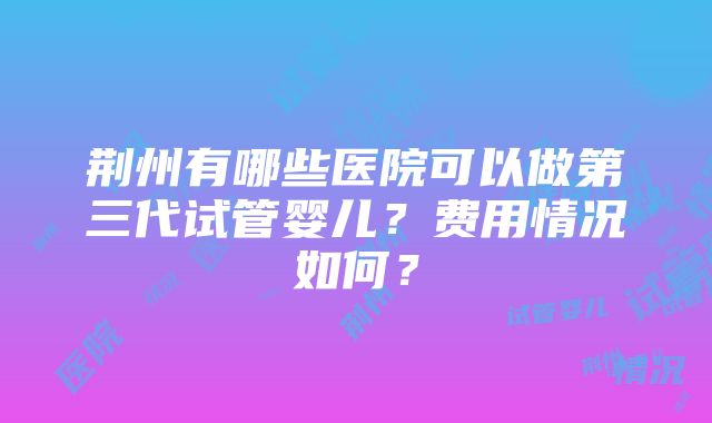 荆州有哪些医院可以做第三代试管婴儿？费用情况如何？